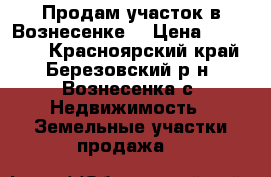 Продам участок в Вознесенке. › Цена ­ 200 000 - Красноярский край, Березовский р-н, Вознесенка с. Недвижимость » Земельные участки продажа   